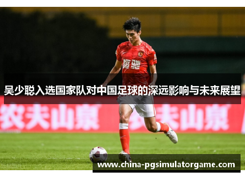 吴少聪入选国家队对中国足球的深远影响与未来展望