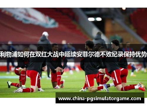 利物浦如何在双红大战中延续安菲尔德不败纪录保持优势