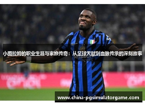 小图拉姆的职业生涯与家族传奇：从足球天赋到血脉传承的深刻故事