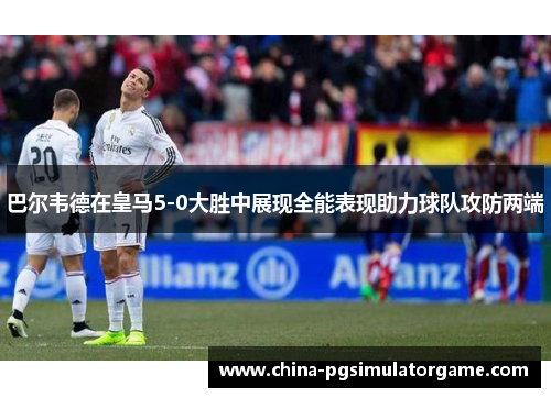 巴尔韦德在皇马5-0大胜中展现全能表现助力球队攻防两端