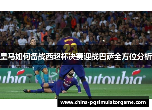 皇马如何备战西超杯决赛迎战巴萨全方位分析