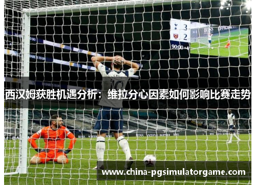 西汉姆获胜机遇分析：维拉分心因素如何影响比赛走势
