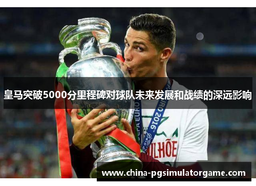 皇马突破5000分里程碑对球队未来发展和战绩的深远影响