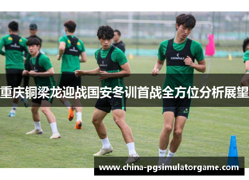 重庆铜梁龙迎战国安冬训首战全方位分析展望