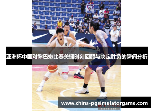 亚洲杯中国对黎巴嫩比赛关键时刻回顾与决定胜负的瞬间分析