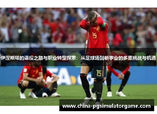 伊涅斯塔的退役之路与职业转型探索：从足球场到新事业的多重挑战与机遇