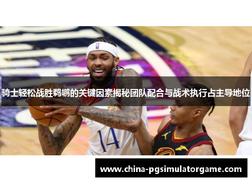 骑士轻松战胜鹈鹕的关键因素揭秘团队配合与战术执行占主导地位