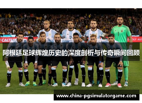 阿根廷足球辉煌历史的深度剖析与传奇瞬间回顾