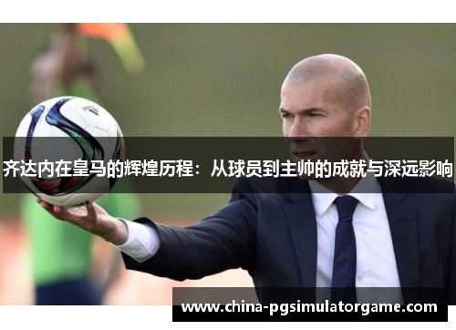 齐达内在皇马的辉煌历程：从球员到主帅的成就与深远影响