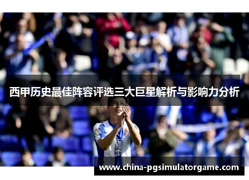 西甲历史最佳阵容评选三大巨星解析与影响力分析