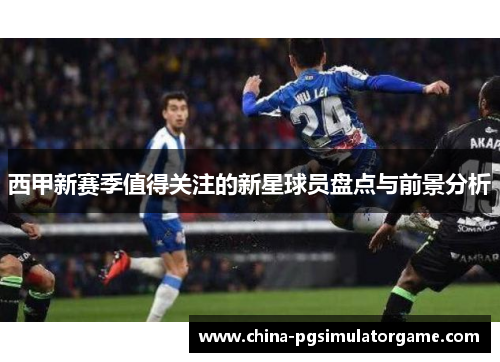 西甲新赛季值得关注的新星球员盘点与前景分析